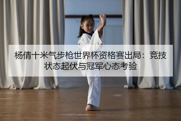 杨倩十米气步枪世界杯资格赛出局：竞技状态起伏与冠军心态考验